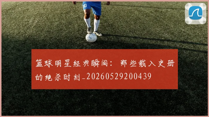 篮球明星经典瞬间：那些载入史册的绝杀时刻_20260529200439